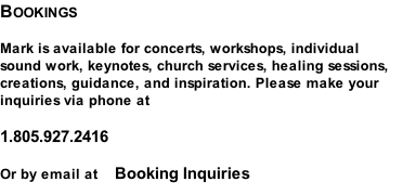 Bookings  Mark is available for concerts, workshops, individual sound work, keynotes, church services, healing sessions, creations, guidance, and inspiration. Please make your inquiries via phone at  1.805.927.2416  Or by email at    Booking Inquiries